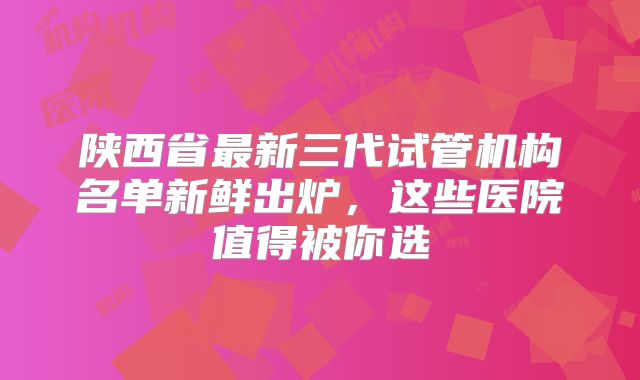 陕西省最新三代试管机构名单新鲜出炉，这些医院值得被你选