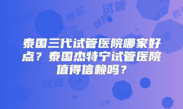 泰国三代试管医院哪家好点？泰国杰特宁试管医院值得信赖吗？