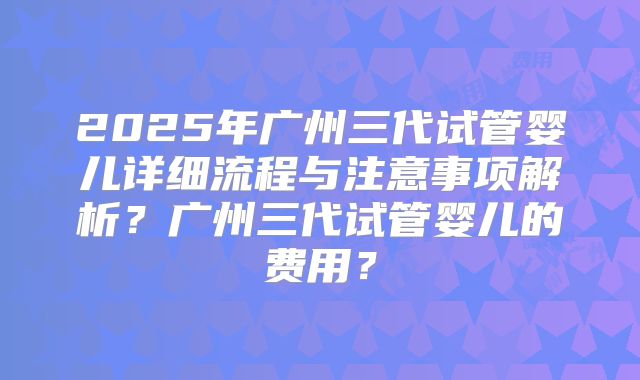 2025年广州三代试管婴儿详细流程与注意事项解析？广州三代试管婴儿的费用？