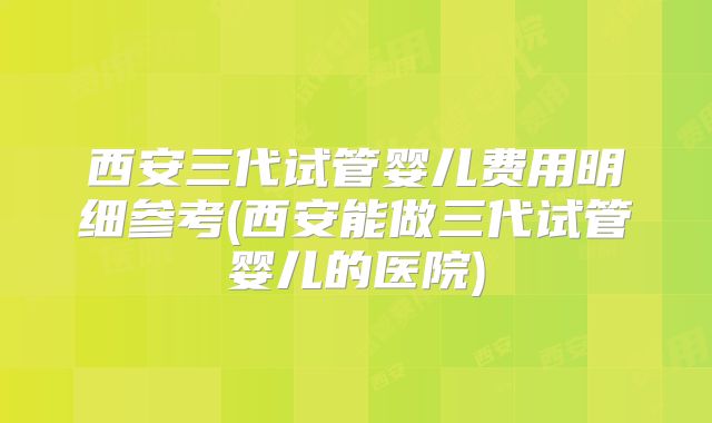 西安三代试管婴儿费用明细参考(西安能做三代试管婴儿的医院)