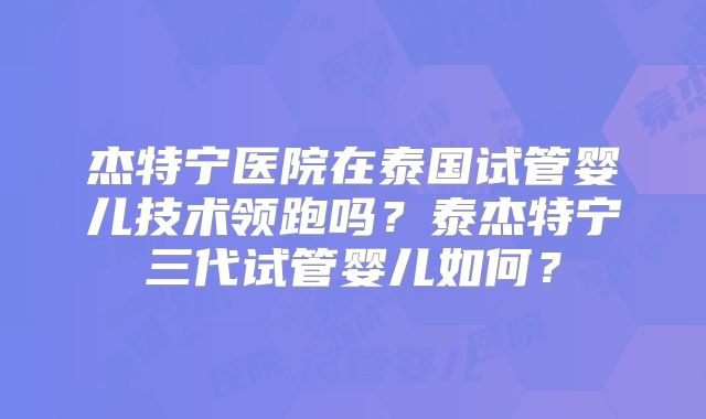 杰特宁医院在泰国试管婴儿技术领跑吗？泰杰特宁三代试管婴儿如何？