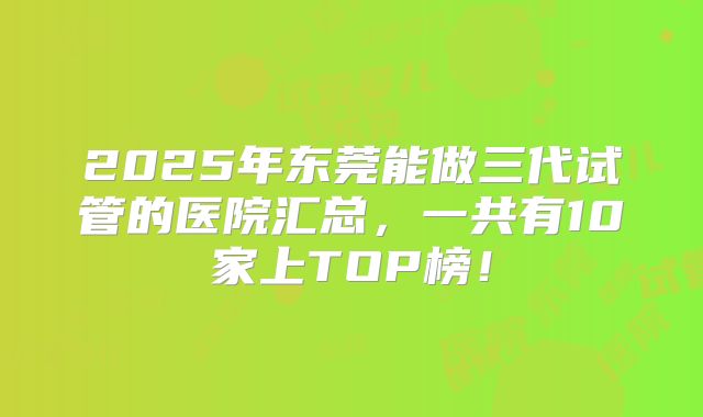 2025年东莞能做三代试管的医院汇总，一共有10家上TOP榜！