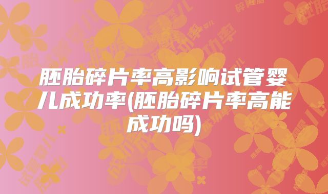 胚胎碎片率高影响试管婴儿成功率(胚胎碎片率高能成功吗)