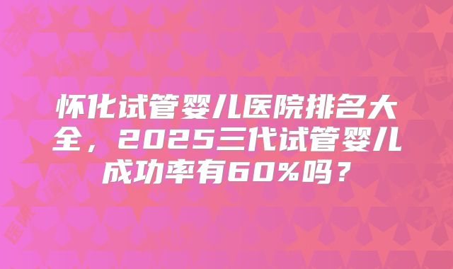 怀化试管婴儿医院排名大全，2025三代试管婴儿成功率有60%吗？