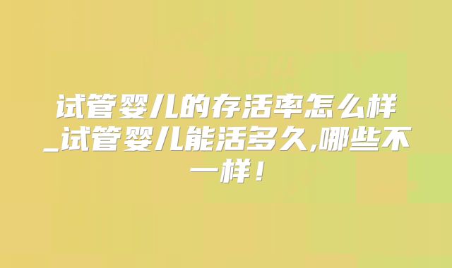 试管婴儿的存活率怎么样_试管婴儿能活多久,哪些不一样！