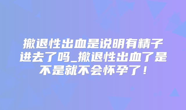 撤退性出血是说明有精子进去了吗_撤退性出血了是不是就不会怀孕了!