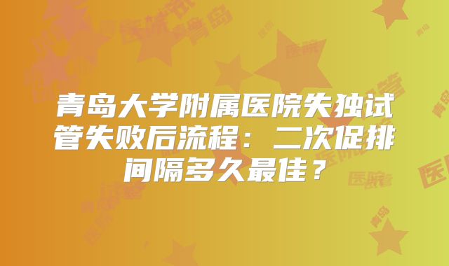 青岛大学附属医院失独试管失败后流程：二次促排间隔多久最佳？