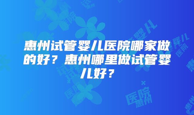 惠州试管婴儿医院哪家做的好?惠州哪里做试管婴儿好?