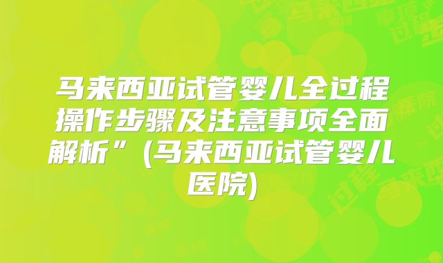马来西亚试管婴儿全过程操作步骤及注意事项全面解析”(马来西亚试管婴儿医院)
