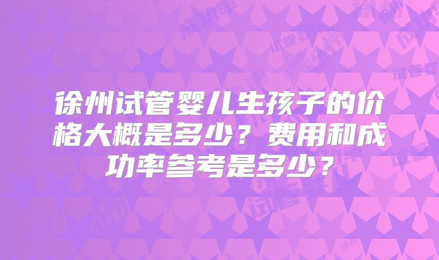 徐州试管婴儿生孩子的价格大概是多少？费用和成功率参考是多少？