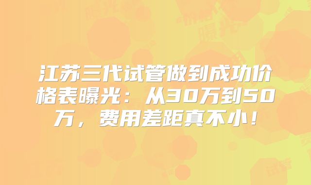 江苏三代试管做到成功价格表曝光：从30万到50万，费用差距真不小！