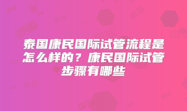泰国康民国际试管流程是怎么样的?康民国际试管步骤有哪些