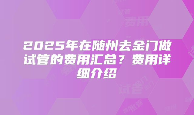 2025年在随州去金门做试管的费用汇总？费用详细介绍