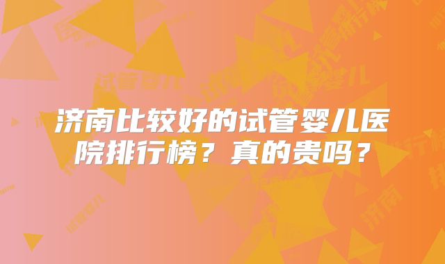 济南比较好的试管婴儿医院排行榜?真的贵吗?