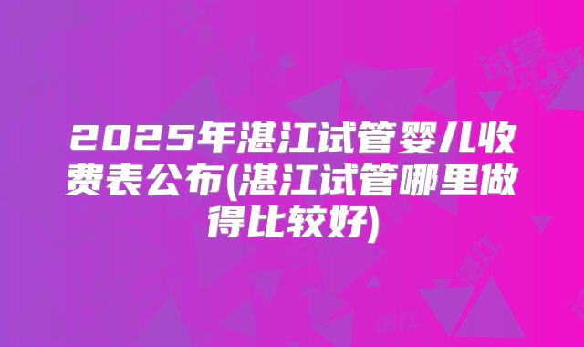2025年湛江试管婴儿收费表公布(湛江试管哪里做得比较好)