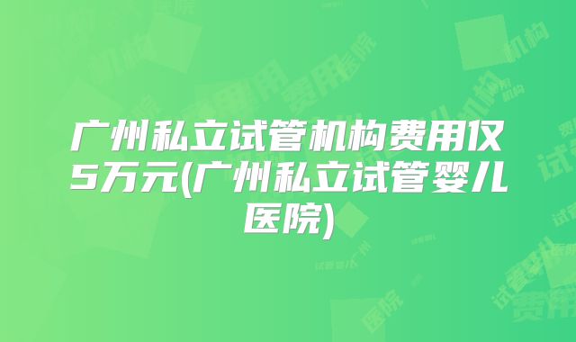 广州私立试管机构费用仅5万元(广州私立试管婴儿医院)