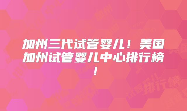 加州三代试管婴儿！美国加州试管婴儿中心排行榜！