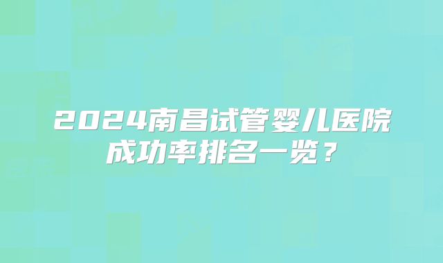 2024南昌试管婴儿医院成功率排名一览?