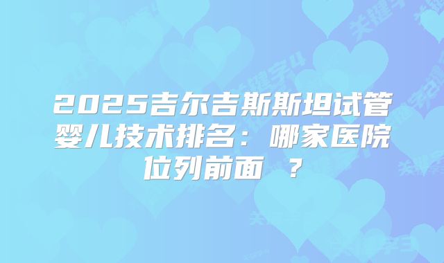 2025吉尔吉斯斯坦试管婴儿技术排名：哪家医院位列前面 ？