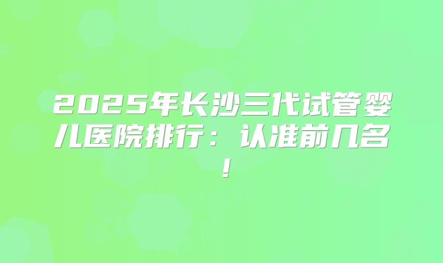 2025年长沙三代试管婴儿医院排行：认准前几名！