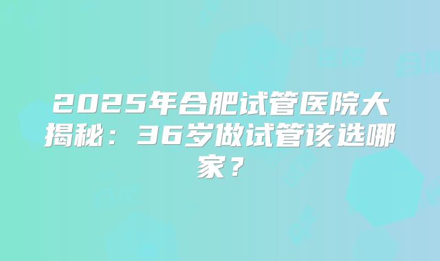 2025年合肥试管医院大揭秘：36岁做试管该选哪家？