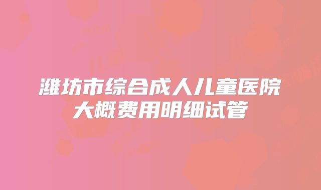 潍坊市综合成人儿童医院大概费用明细试管