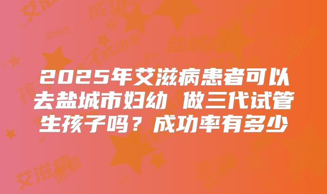 2025年艾滋病患者可以去盐城市妇幼 做三代试管生孩子吗?成功率有多少