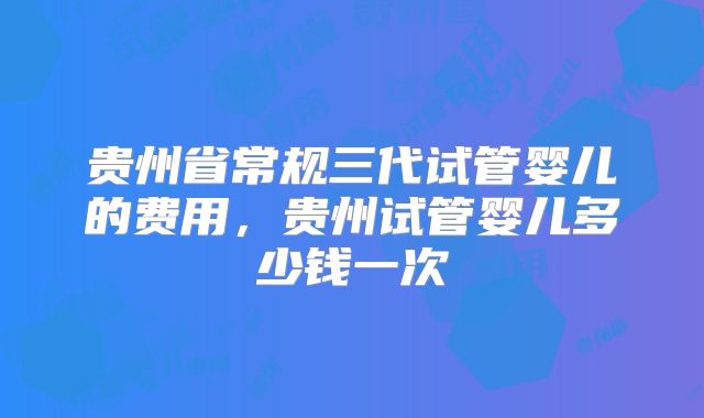 贵州省常规三代试管婴儿的费用，贵州试管婴儿多少钱一次