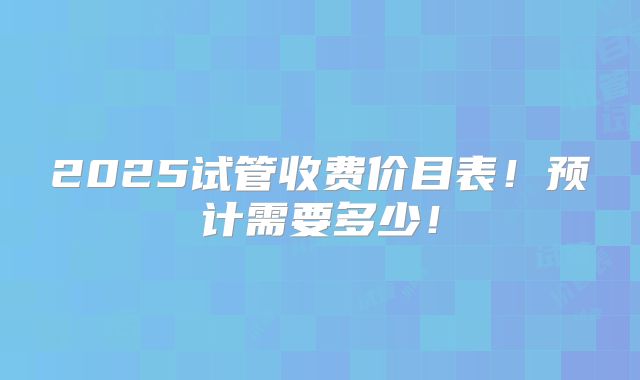 2025试管收费价目表!预计需要多少!
