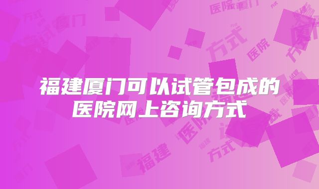 福建厦门可以试管包成的医院网上咨询方式