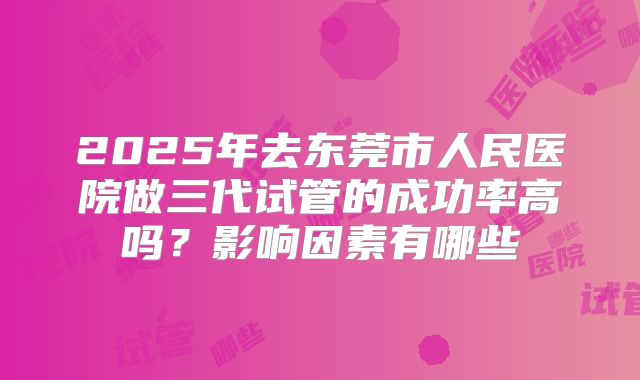 2025年去东莞市人民医院做三代试管的成功率高吗？影响因素有哪些