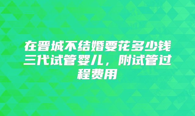 在晋城不结婚要花多少钱三代试管婴儿,附试管过程费用