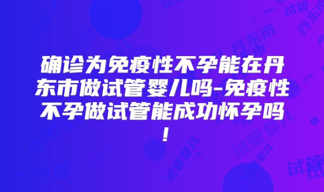 确诊为免疫性不孕能在丹东市做试管婴儿吗-免疫性不孕做试管能成功怀孕吗!