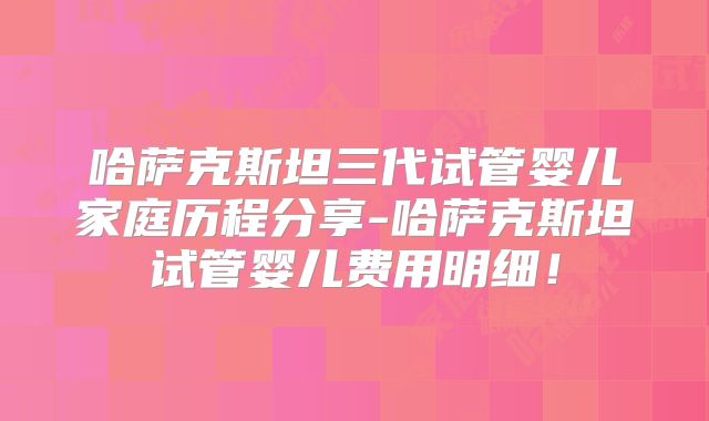 哈萨克斯坦三代试管婴儿家庭历程分享-哈萨克斯坦试管婴儿费用明细！