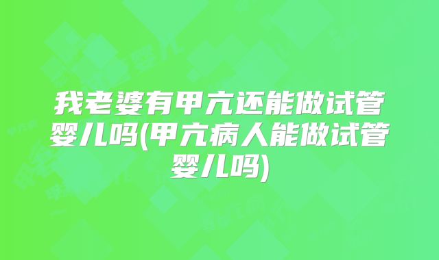 我老婆有甲亢还能做试管婴儿吗(甲亢病人能做试管婴儿吗)