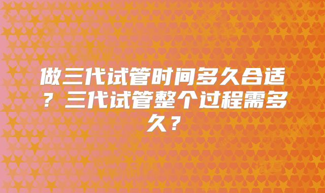 做三代试管时间多久合适？三代试管整个过程需多久？