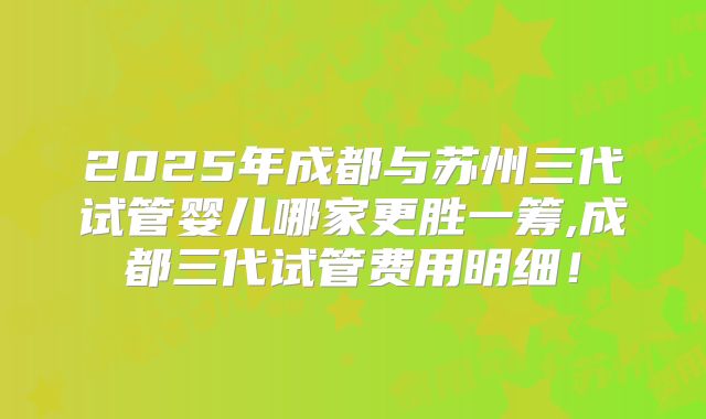 2025年成都与苏州三代试管婴儿哪家更胜一筹,成都三代试管费用明细！