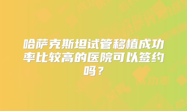 哈萨克斯坦试管移植成功率比较高的医院可以签约吗?