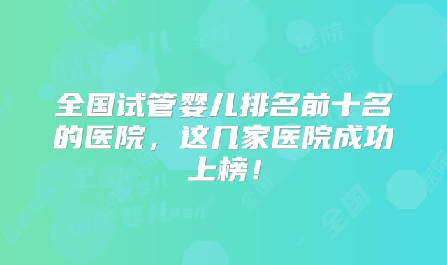 全国试管婴儿排名前十名的医院，这几家医院成功上榜！