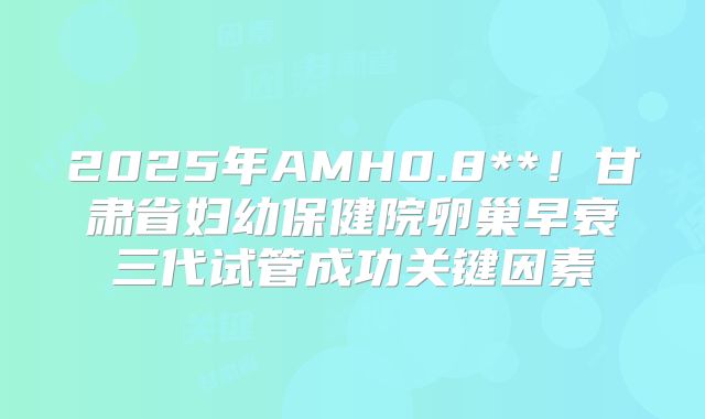 2025年AMH0.8**！甘肃省妇幼保健院卵巢早衰三代试管成功关键因素