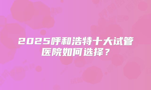 2025呼和浩特十大试管医院如何选择？