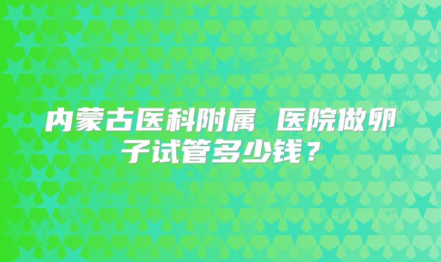 内蒙古医科附属 医院做卵子试管多少钱？