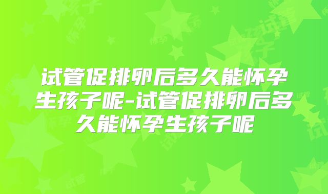试管促排卵后多久能怀孕生孩子呢-试管促排卵后多久能怀孕生孩子呢