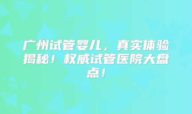 广州试管婴儿，真实体验揭秘！权威试管医院大盘点！
