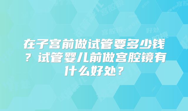在子宫前做试管要多少钱？试管婴儿前做宫腔镜有什么好处？