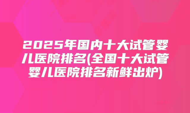 2025年国内十大试管婴儿医院排名(全国十大试管婴儿医院排名新鲜出炉)