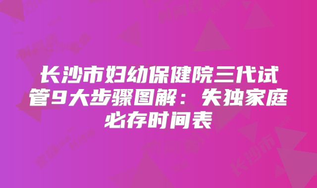 长沙市妇幼保健院三代试管9大步骤图解：失独家庭必存时间表