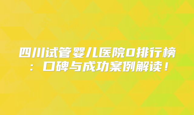 四川试管婴儿医院0排行榜：口碑与成功案例解读！