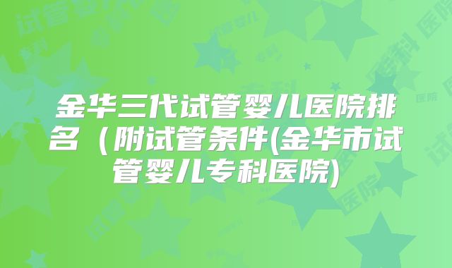 金华三代试管婴儿医院排名(附试管条件(金华市试管婴儿专科医院)
