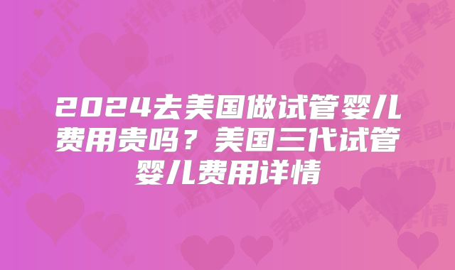 2024去美国做试管婴儿费用贵吗？美国三代试管婴儿费用详情